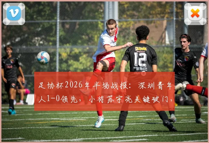 足协杯2026年半场战报：深圳青年人1-0领先，小将苏宇亮关键破门，北京鹏瑞通程陷入苦战