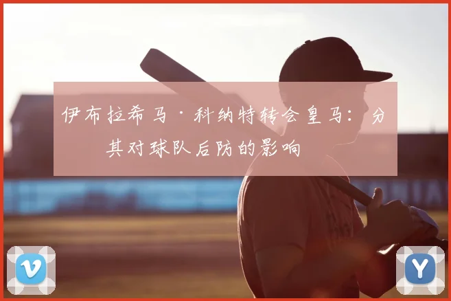 伊布拉希马·科纳特转会皇马:分析其对球队后防的影响