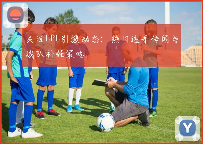 关注LPL引援动态：热门选手传闻与战队补强策略
