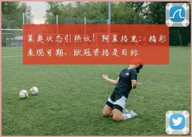 莱奥状态引热议！阿莱格里：精彩表现可期，欧冠资格是目标