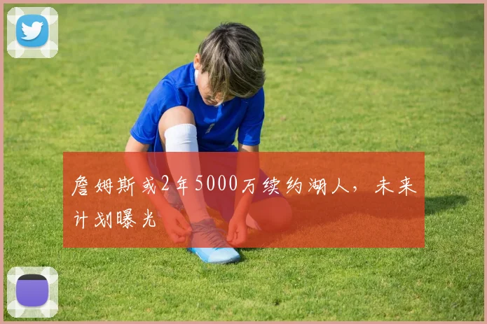 詹姆斯或2年5000万续约湖人，未来计划曝光