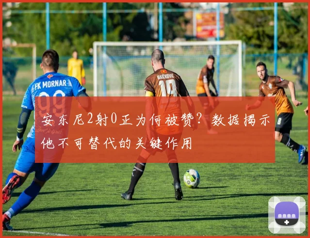 安东尼2射0正为何被赞？数据揭示他不可替代的关键作用