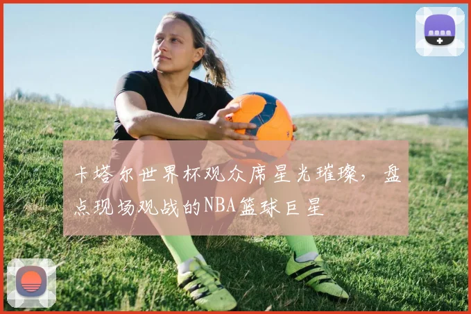 卡塔尔世界杯观众席星光璀璨,盘点现场观战的NBA篮球巨星