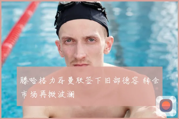 滕哈格力荐曼联签下旧部德容 转会市场再掀波澜
