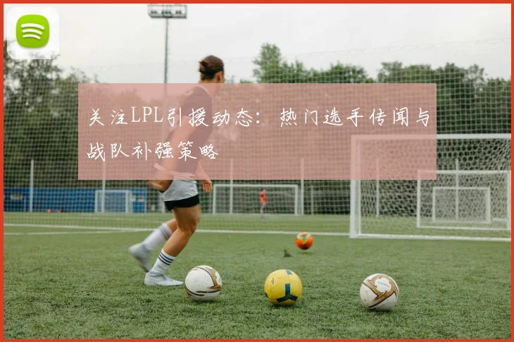 关注LPL引援动态：热门选手传闻与战队补强策略