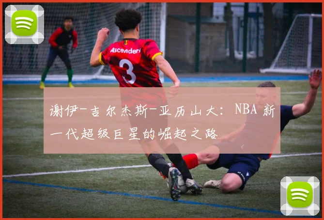 谢伊-吉尔杰斯-亚历山大：NBA 新一代超级巨星的崛起之路
