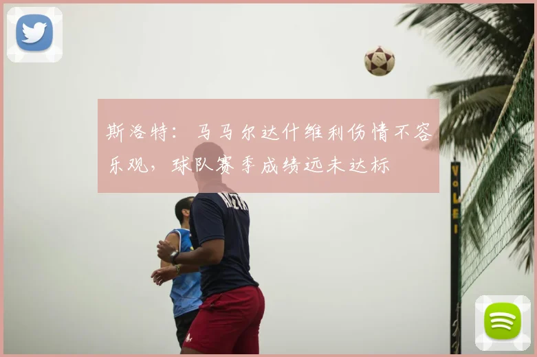 斯洛特:马马尔达什维利伤情不容乐观,球队赛季成绩远未达标