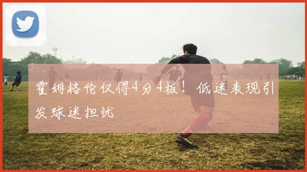 霍姆格伦仅得4分4板！低迷表现引发球迷担忧