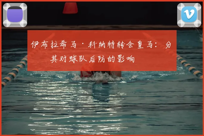 伊布拉希马·科纳特转会皇马:分析其对球队后防的影响